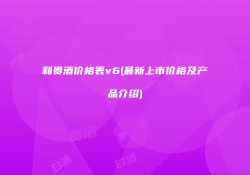 和贵酒价格表v6(最新上市价格及产品介绍)