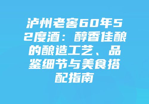 泸州老窖60年52度酒：醇香佳酿的酿造工艺、品鉴细节与美食搭配指南