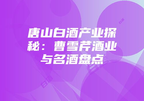 唐山白酒产业探秘：曹雪芹酒业与名酒盘点