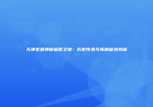 天津老酒神秘藏匿之地：历史传承与陈酿秘境揭秘