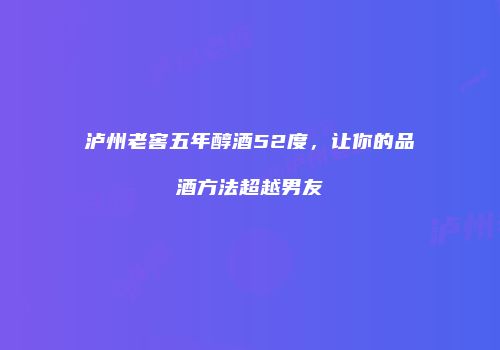 泸州老窖五年醇酒52度，让你的品酒方法超越男友