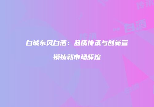 白城东风白酒：品质传承与创新营销铸就市场辉煌