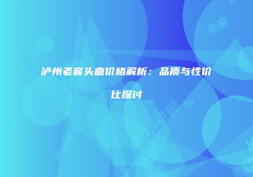 泸州老窖头曲价格解析：品质与性价比探讨