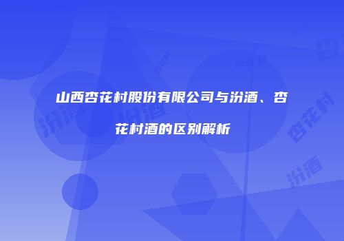 山西杏花村股份有限公司与汾酒、杏花村酒的区别解析
