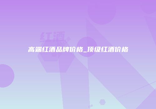 高端红酒品牌价格_顶级红酒价格