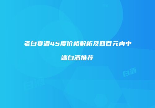 老白宴酒45度价格解析及四百元内中端白酒推荐