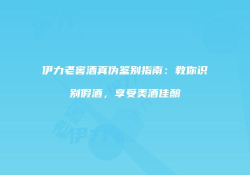 伊力老窖酒真伪鉴别指南：教你识别假酒，享受美酒佳酿