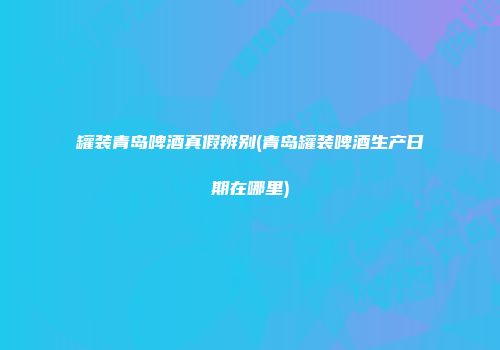 罐装青岛啤酒真假辨别(青岛罐装啤酒生产日期在哪里)
