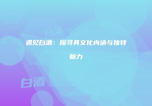 遇见白酒：探寻其文化内涵与独特魅力