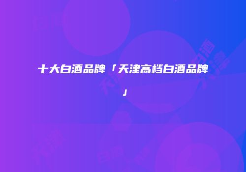 十大白酒品牌「天津高档白酒品牌」