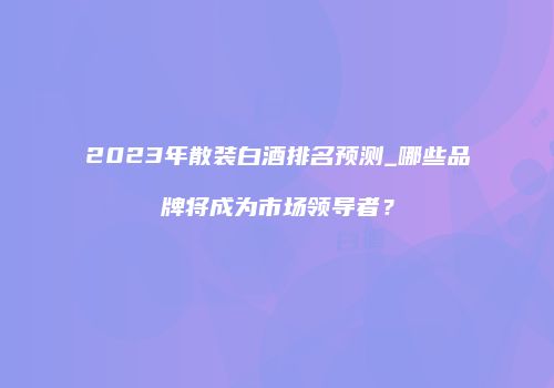 2023年散装白酒排名预测_哪些品牌将成为市场领导者？