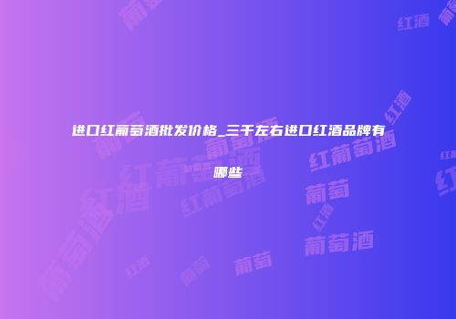 进口红葡萄酒批发价格_三千左右进口红酒品牌有哪些