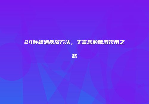 24种啤酒摆放方法，丰富您的啤酒饮用之旅