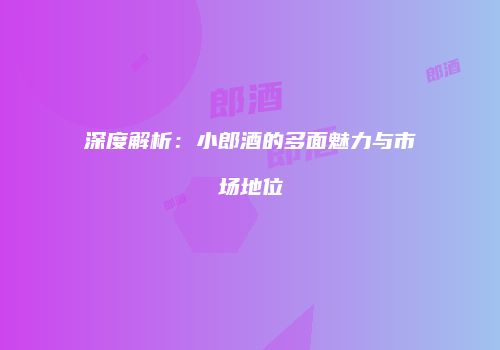 深度解析：小郎酒的多面魅力与市场地位