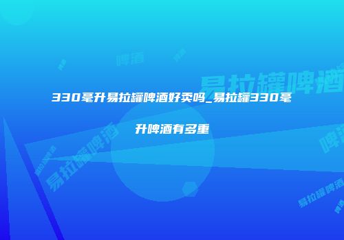 330毫升易拉罐啤酒好卖吗_易拉罐330毫升啤酒有多重