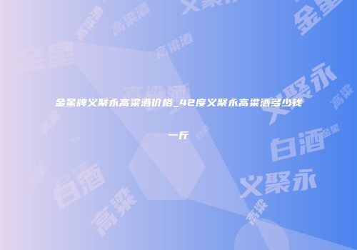 金星牌义聚永高粱酒价格_42度义聚永高粱酒多少钱一斤