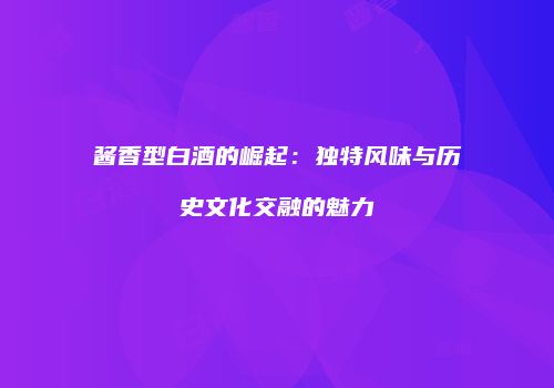 酱香型白酒的崛起：独特风味与历史文化交融的魅力