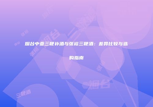 烟台中亚三鞭补酒与张裕三鞭酒：差异比较与选购指南