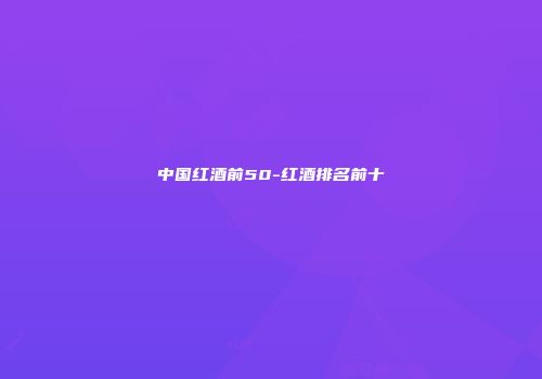 中国红酒前50-红酒排名前十