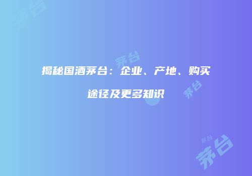 揭秘国酒茅台：企业、产地、购买途径及更多知识