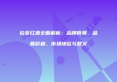 拉菲红酒全面解析：品牌背景、品质价格、市场地位与意义