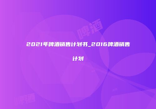 2021年啤酒销售计划书_2016啤酒销售计划
