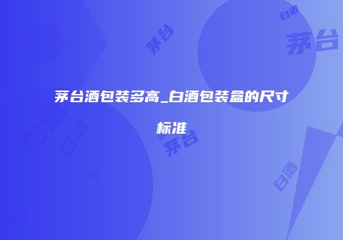 茅台酒包装多高_白酒包装盒的尺寸标准