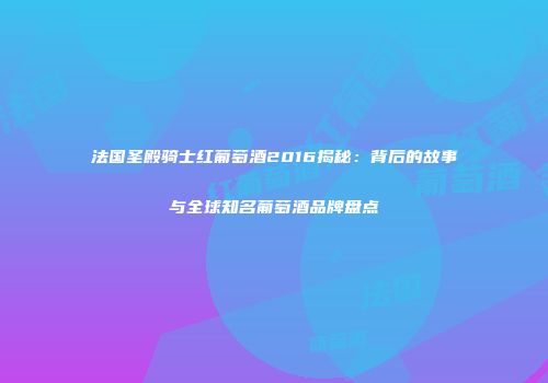 法国圣殿骑士红葡萄酒2016揭秘：背后的故事与全球知名葡萄酒品牌盘点