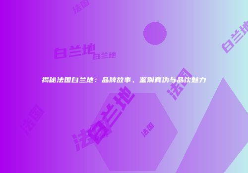 揭秘法国白兰地：品牌故事、鉴别真伪与品饮魅力