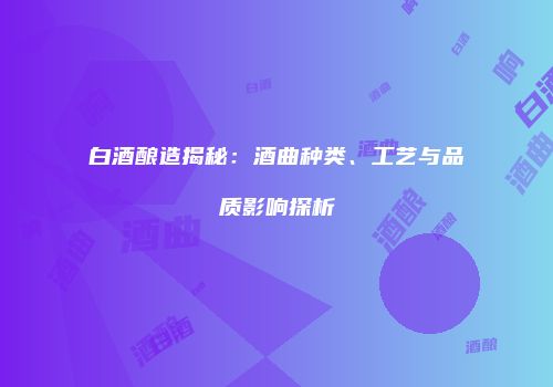 白酒酿造揭秘：酒曲种类、工艺与品质影响探析