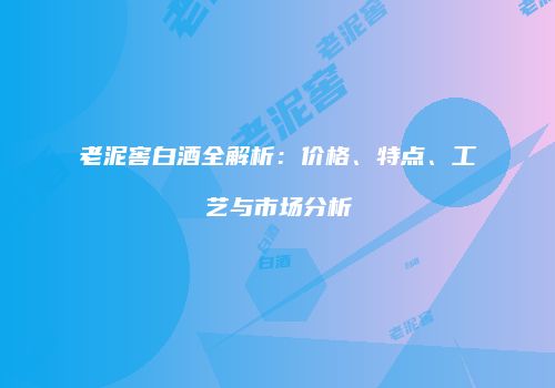 老泥窖白酒全解析：价格、特点、工艺与市场分析