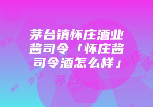 茅台镇怀庄酒业酱司令「怀庄酱司令酒怎么样」
