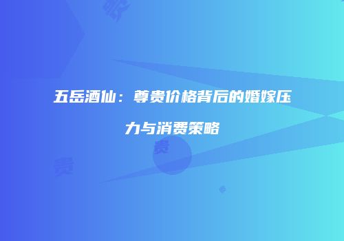 五岳酒仙：尊贵价格背后的婚嫁压力与消费策略