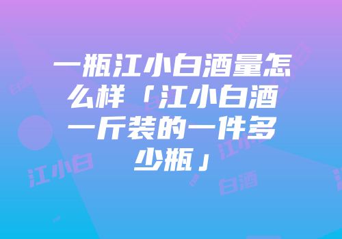 一瓶江小白酒量怎么样「江小白酒一斤装的一件多少瓶」