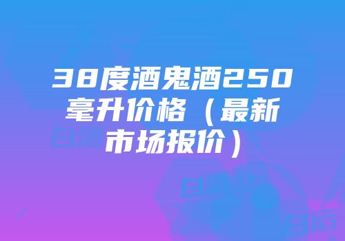 38度酒鬼酒250毫升价格（最新市场报价）
