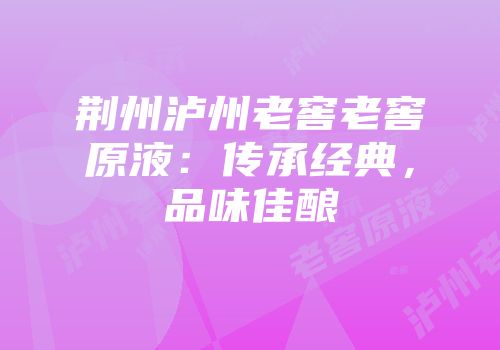 荆州泸州老窖老窖原液：传承经典，品味佳酿