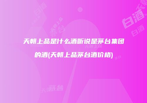 天朝上品是什么酒听说是茅台集团的酒(天朝上品茅台酒价格)