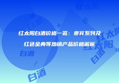 红太阳白酒价格一览：贵宾系列及红色金典等热销产品价格解析