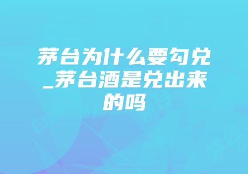 茅台为什么要勾兑_茅台酒是兑出来的吗