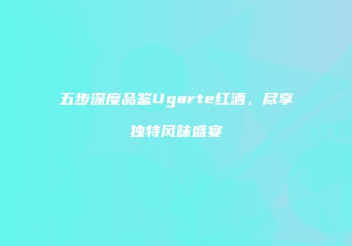 五步深度品鉴Ugarte红酒，尽享独特风味盛宴