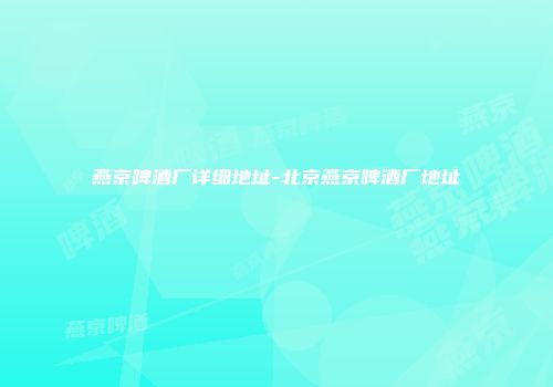 燕京啤酒厂详细地址-北京燕京啤酒厂地址