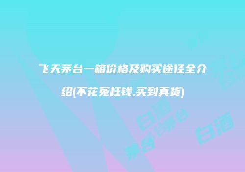 飞天茅台一箱价格及购买途径全介绍(不花冤枉钱,买到真货)