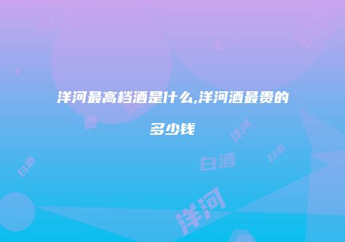 洋河最高档酒是什么,洋河酒最贵的多少钱