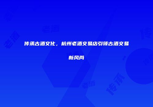 传承古酒文化，杭州老酒交易店引领古酒交易新风尚