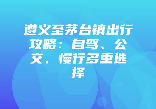 遵义至茅台镇出行攻略：自驾、公交、慢行多重选择