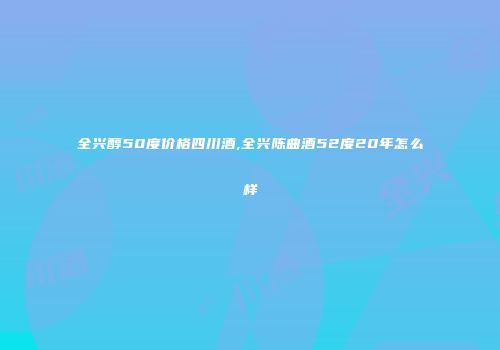 全兴醇50度价格四川酒,全兴陈曲酒52度20年怎么样