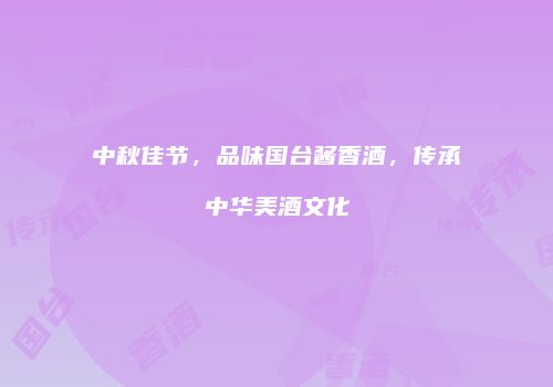 中秋佳节，品味国台酱香酒，传承中华美酒文化