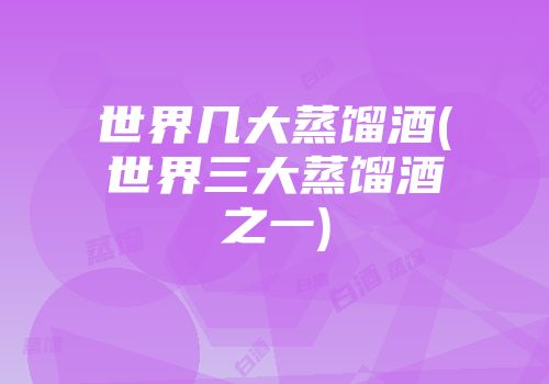 世界几大蒸馏酒(世界三大蒸馏酒之一)