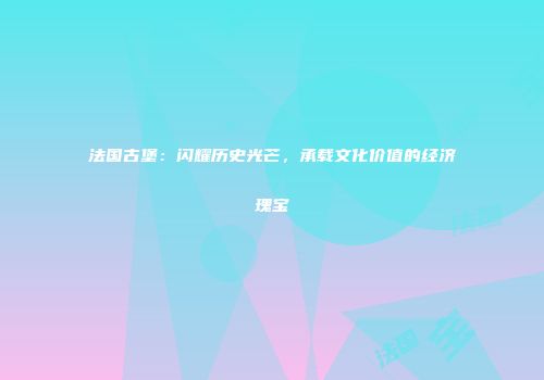 法国古堡：闪耀历史光芒，承载文化价值的经济瑰宝
