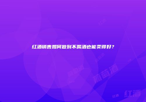 红酒销售如何做到不喝酒也能卖得好？